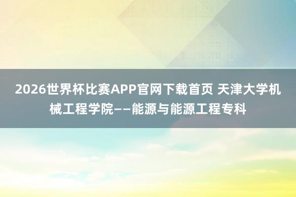 2026世界杯比赛APP官网下载首页 天津大学机械工程学院——能源与能源工程专科