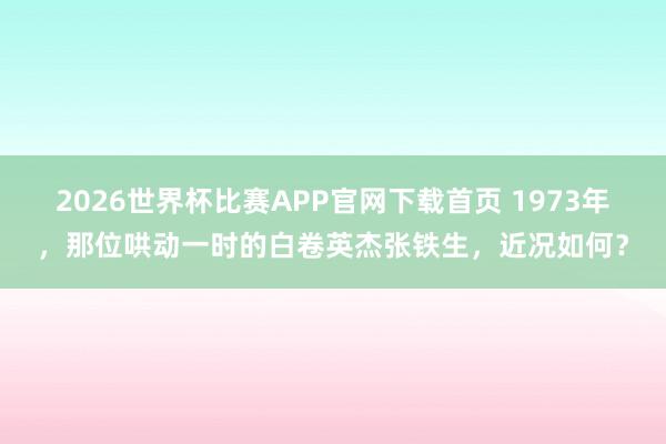 2026世界杯比赛APP官网下载首页 1973年，那位哄动一时的白卷英杰张铁生，近况如何？