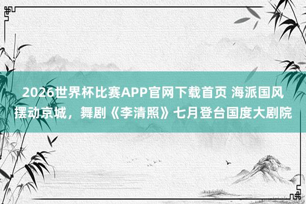 2026世界杯比赛APP官网下载首页 海派国风摆动京城，舞剧《李清照》七月登台国度大剧院