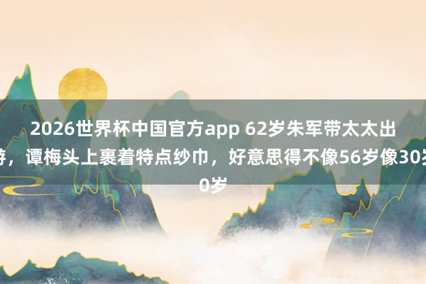 2026世界杯中国官方app 62岁朱军带太太出游，谭梅头上裹着特点纱巾，好意思得不像56岁像30岁