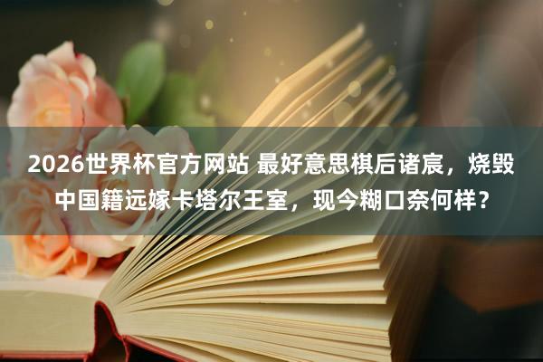 2026世界杯官方网站 最好意思棋后诸宸，烧毁中国籍远嫁卡塔尔王室，现今糊口奈何样？