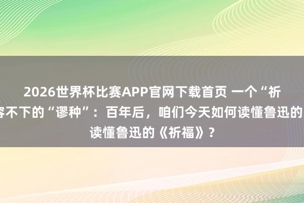 2026世界杯比赛APP官网下载首页 一个“祈福”里，容不下的“谬种”：百年后，咱们今天如何读懂鲁迅的《祈福》？