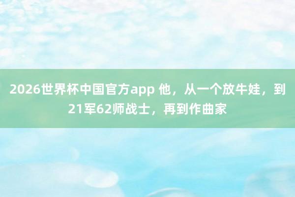 2026世界杯中国官方app 他，从一个放牛娃，到21军62师战士，再到作曲家