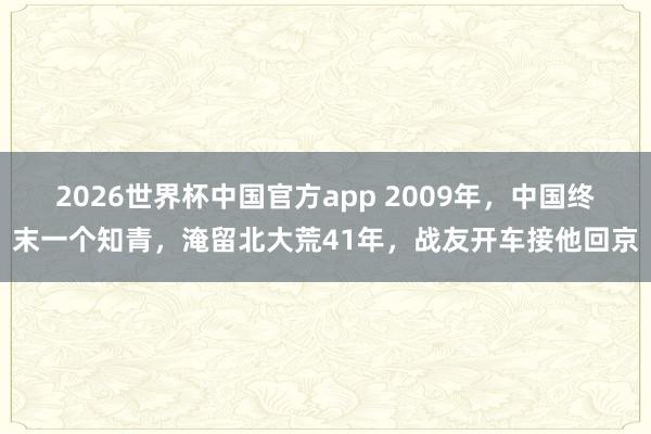 2026世界杯中国官方app 2009年，中国终末一个知青，淹留北大荒41年，战友开车接他回京