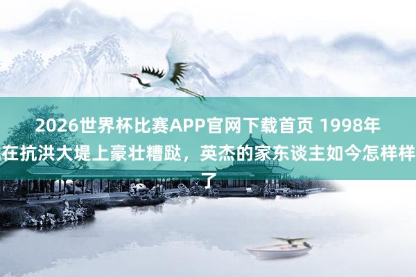 2026世界杯比赛APP官网下载首页 1998年他在抗洪大堤上豪壮糟跶，英杰的家东谈主如今怎样样了