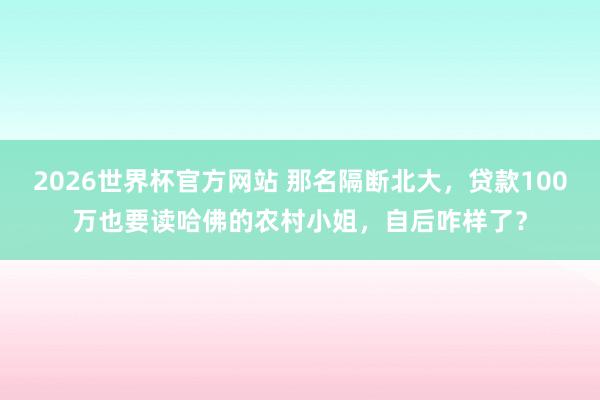 2026世界杯官方网站 那名隔断北大，贷款100万也要读哈佛的农村小姐，自后咋样了？