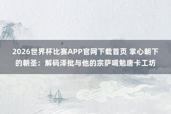 2026世界杯比赛APP官网下载首页 掌心朝下的朝圣：解码泽批与他的宗萨噶勉唐卡工坊