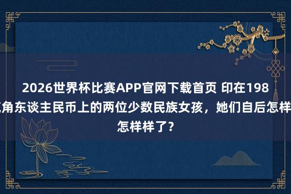 2026世界杯比赛APP官网下载首页 印在1980版贰角东谈主民币上的两位少数民族女孩，她们自后怎样样了？