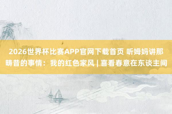 2026世界杯比赛APP官网下载首页 听姆妈讲那畴昔的事情：我的红色家风 | 喜看春意在东谈主间