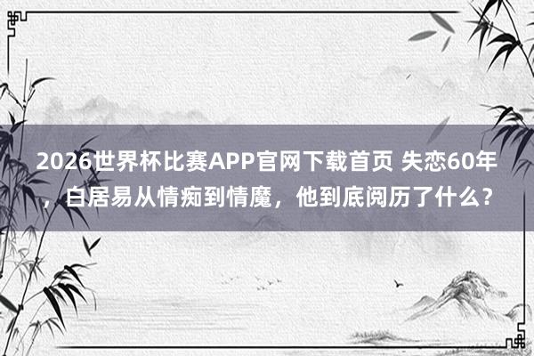 2026世界杯比赛APP官网下载首页 失恋60年，白居易从情痴到情魔，他到底阅历了什么？