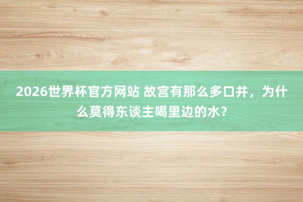 2026世界杯官方网站 故宫有那么多口井，为什么莫得东谈主喝里边的水？