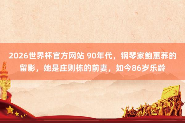 2026世界杯官方网站 90年代，钢琴家鲍蕙荞的留影，她是庄则栋的前妻，如今86岁乐龄