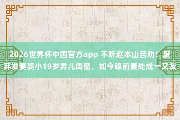 2026世界杯中国官方app 不听赵本山苦劝！废弃发妻娶小19岁男儿闺蜜，如今跟前妻处成一又友