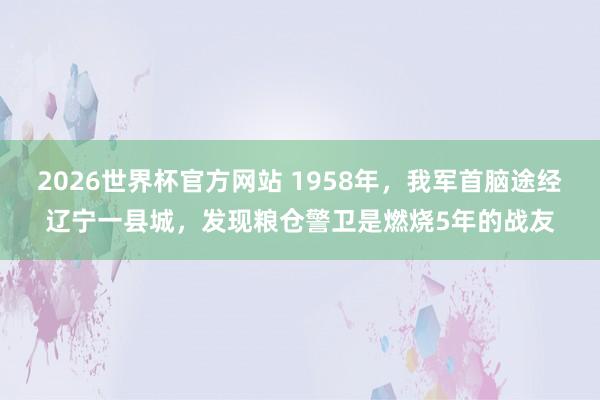 2026世界杯官方网站 1958年，我军首脑途经辽宁一县城，发现粮仓警卫是燃烧5年的战友