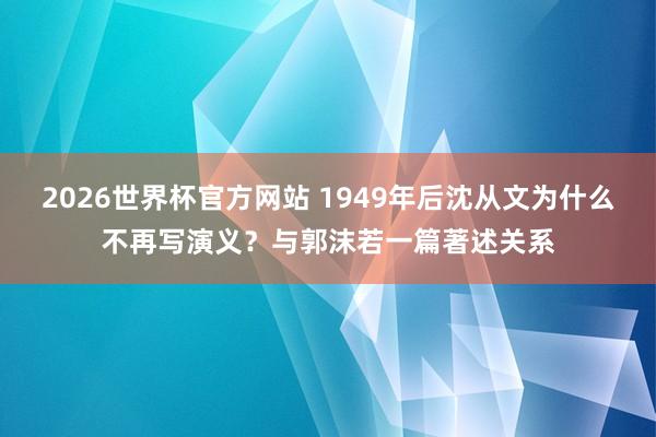 2026世界杯官方网站 1949年后沈从文为什么不再写演义？与郭沫若一篇著述关系
