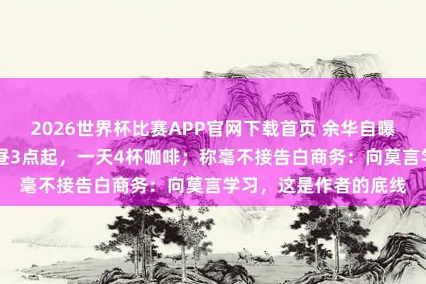 2026世界杯比赛APP官网下载首页 余华自曝作息：上昼10点睡下昼3点起，一天4杯咖啡；称毫不接告白商务：向莫言学习，这是作者的底线