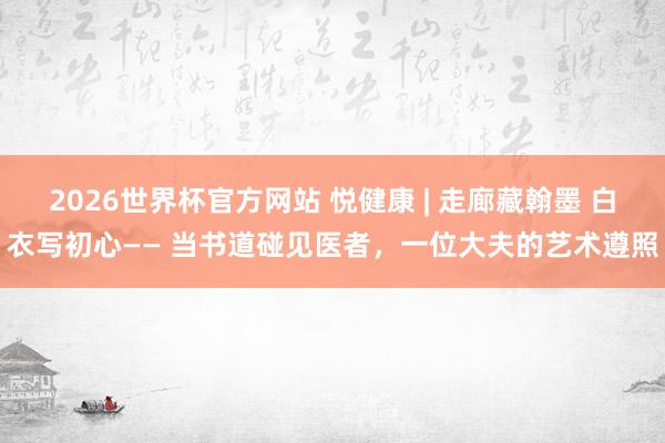2026世界杯官方网站 悦健康 | 走廊藏翰墨 白衣写初心—— 当书道碰见医者，一位大夫的艺术遵照