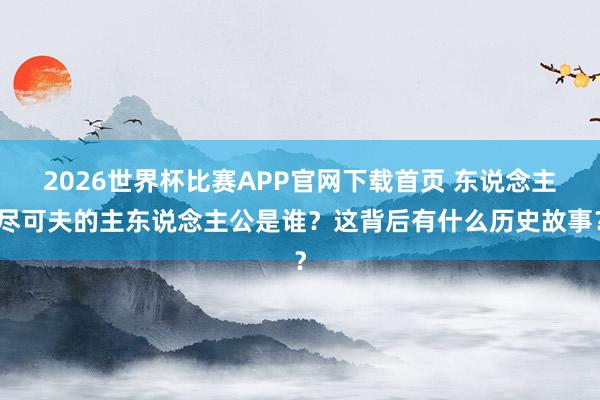 2026世界杯比赛APP官网下载首页 东说念主尽可夫的主东说念主公是谁？这背后有什么历史故事？