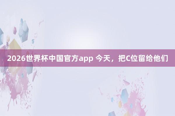 2026世界杯中国官方app 今天，把C位留给他们