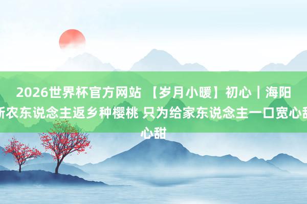 2026世界杯官方网站 【岁月小暖】初心｜海阳新农东说念主返乡种樱桃 只为给家东说念主一口宽心甜
