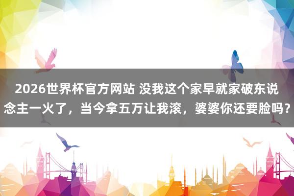 2026世界杯官方网站 没我这个家早就家破东说念主一火了，当今拿五万让我滚，婆婆你还要脸吗？