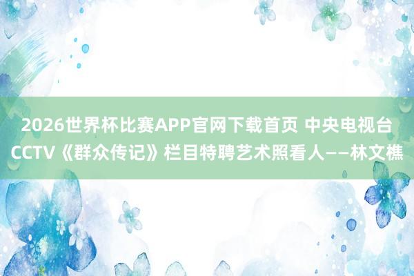 2026世界杯比赛APP官网下载首页 中央电视台CCTV《群众传记》栏目特聘艺术照看人——林文樵