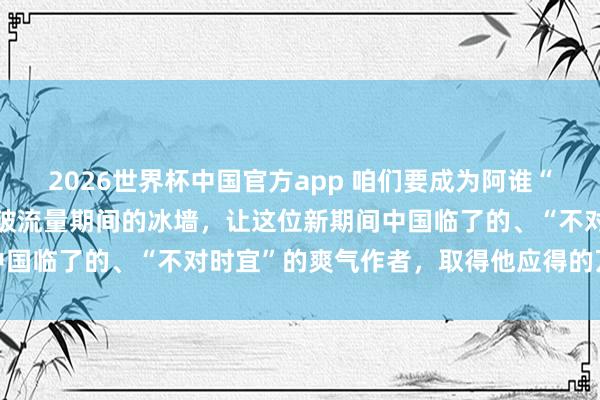 2026世界杯中国官方app 咱们要成为阿谁“破壁东说念主”，矍铄冲破流量期间的冰墙，让这位新期间中国临了的、“不对时宜”的爽气作者，取得他应得的万千共识