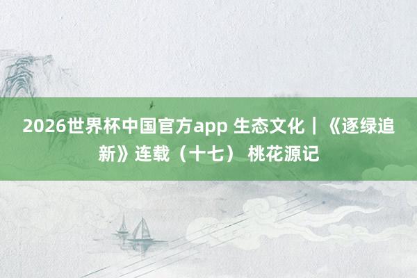 2026世界杯中国官方app 生态文化｜《逐绿追新》连载（十七） 桃花源记