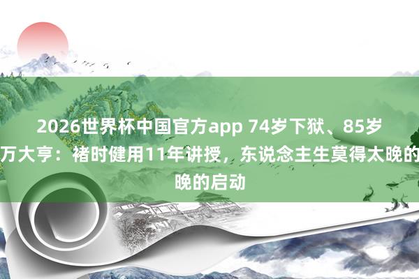 2026世界杯中国官方app 74岁下狱、85岁成亿万大亨：褚时健用11年讲授，东说念主生莫得太晚的启动