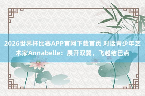 2026世界杯比赛APP官网下载首页 对话青少年艺术家Annabelle：展开双翼，飞越结巴点