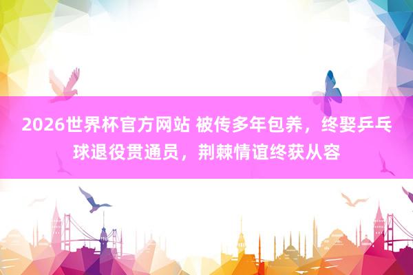 2026世界杯官方网站 被传多年包养，终娶乒乓球退役贯通员，荆棘情谊终获从容