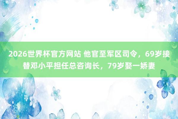2026世界杯官方网站 他官至军区司令，69岁接替邓小平担任总咨询长，79岁娶一娇妻