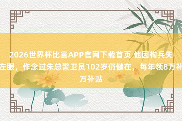 2026世界杯比赛APP官网下载首页 他因构兵失去左眼，作念过朱总警卫员102岁仍健在，每年领8万补贴