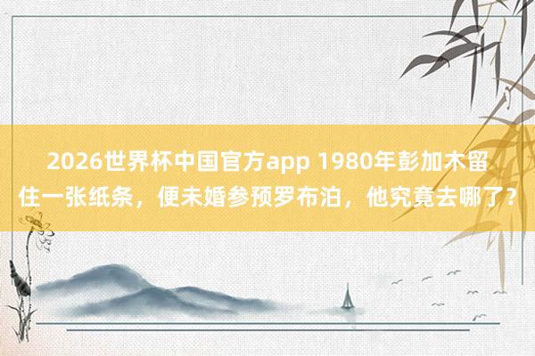 2026世界杯中国官方app 1980年彭加木留住一张纸条，便未婚参预罗布泊，他究竟去哪了？