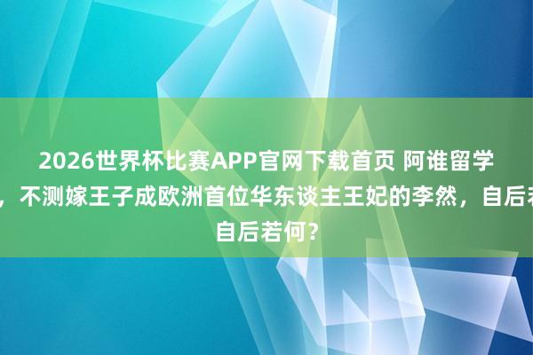 2026世界杯比赛APP官网下载首页 阿谁留学打工，不测嫁王子成欧洲首位华东谈主王妃的李然，自后若何？