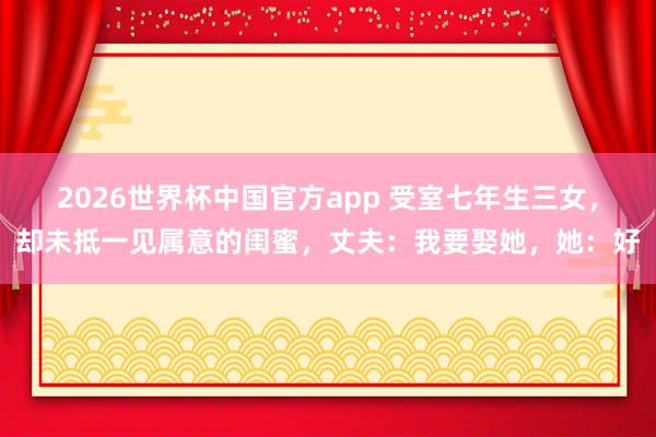 2026世界杯中国官方app 受室七年生三女，却未抵一见属意的闺蜜，丈夫：我要娶她，她：好