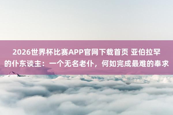 2026世界杯比赛APP官网下载首页 亚伯拉罕的仆东谈主：一个无名老仆，何如完成最难的奉求
