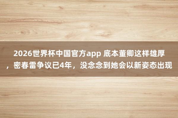 2026世界杯中国官方app 底本董卿这样雄厚，密春雷争议已4年，没念念到她会以新姿态出现