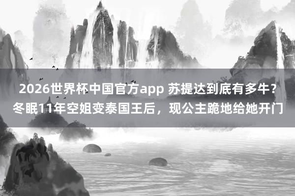 2026世界杯中国官方app 苏提达到底有多牛？冬眠11年空姐变泰国王后，现公主跪地给她开门