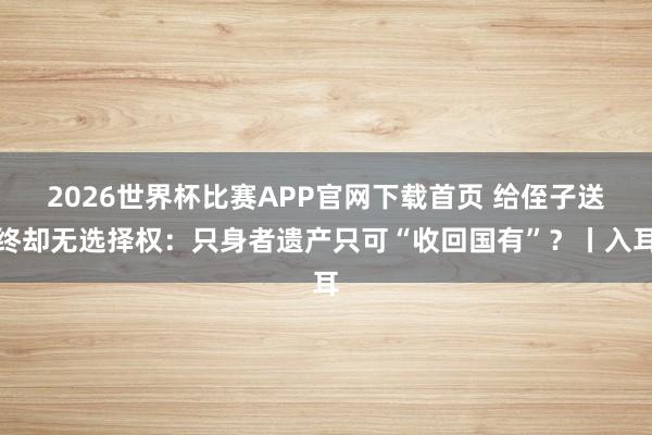 2026世界杯比赛APP官网下载首页 给侄子送终却无选择权：只身者遗产只可“收回国有”？丨入耳