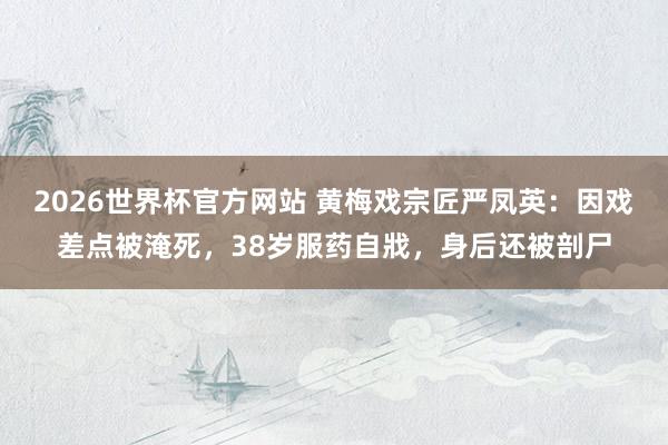 2026世界杯官方网站 黄梅戏宗匠严凤英：因戏差点被淹死，38岁服药自戕，身后还被剖尸