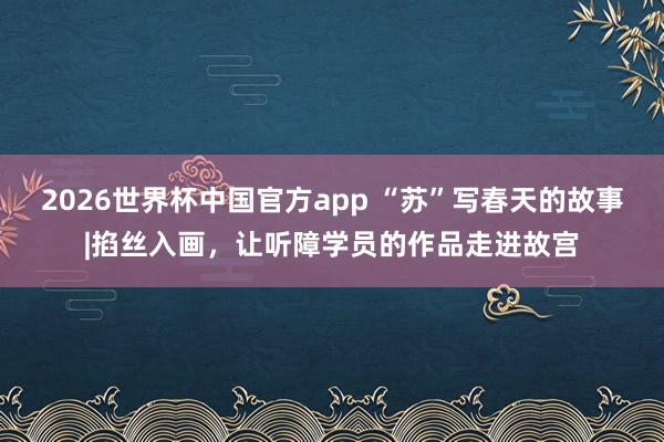 2026世界杯中国官方app “苏”写春天的故事|掐丝入画，让听障学员的作品走进故宫
