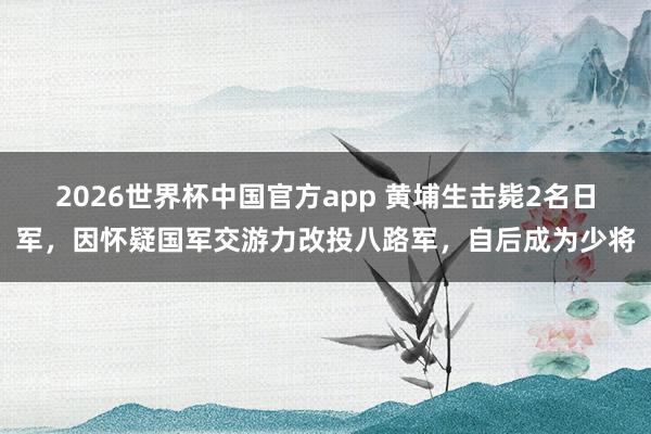 2026世界杯中国官方app 黄埔生击毙2名日军，因怀疑国军交游力改投八路军，自后成为少将