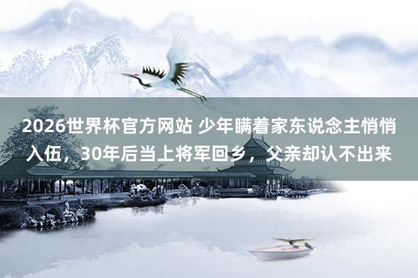2026世界杯官方网站 少年瞒着家东说念主悄悄入伍，30年后当上将军回乡，父亲却认不出来