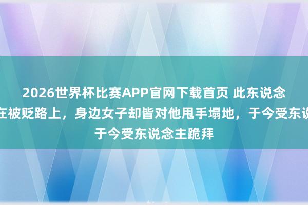 2026世界杯比赛APP官网下载首页 此东说念主一世皆在被贬路上，身边女子却皆对他甩手塌地，于今受东说念主跪拜