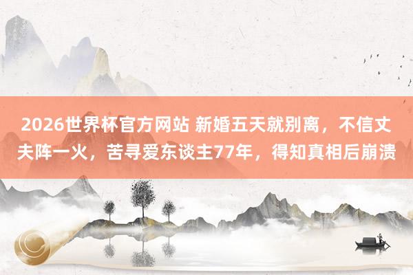2026世界杯官方网站 新婚五天就别离，不信丈夫阵一火，苦寻爱东谈主77年，得知真相后崩溃
