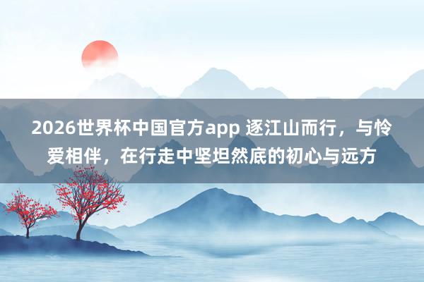 2026世界杯中国官方app 逐江山而行，与怜爱相伴，在行走中坚坦然底的初心与远方