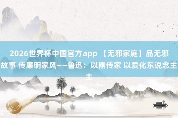 2026世界杯中国官方app 【无邪家庭】品无邪故事 传廉明家风——鲁迅：以刚传家 以爱化东说念主