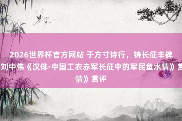 2026世界杯官方网站 于方寸诗行，铸长征丰碑——刘中伟《汉俳·中国工农赤军长征中的军民鱼水情》赏评