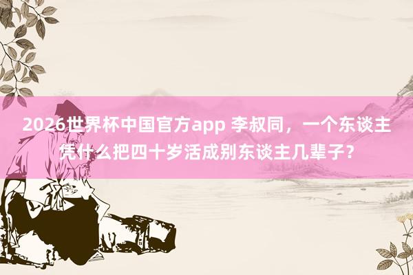 2026世界杯中国官方app 李叔同，一个东谈主凭什么把四十岁活成别东谈主几辈子？